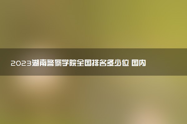2023湖南警察學(xué)院全國排名多少位 國內(nèi)第幾名