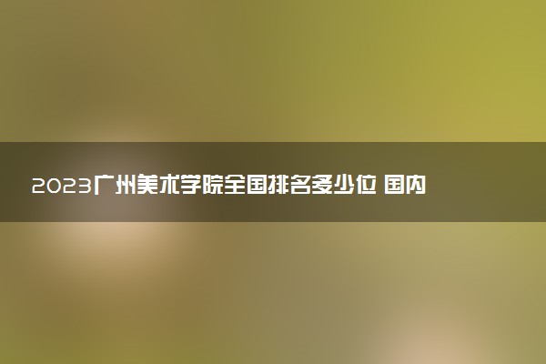 2023廣州美術(shù)學(xué)院全國(guó)排名多少位 國(guó)內(nèi)第幾名