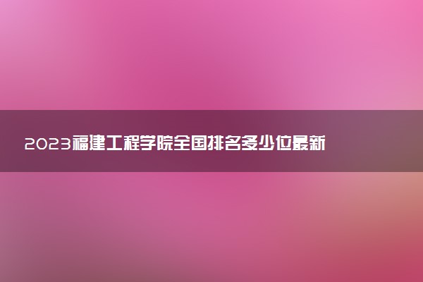 2023福建工程學(xué)院全國(guó)排名多少位最新 國(guó)內(nèi)第幾名