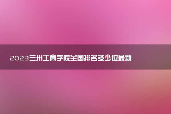 2023蘭州工商學(xué)院全國(guó)排名多少位最新 國(guó)內(nèi)第幾名