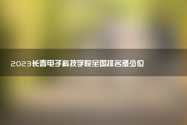 2023長春電子科技學(xué)院全國排名多少位 國內(nèi)第幾名