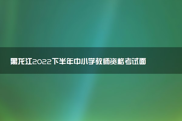 黑龍江2022下半年中小學(xué)教師資格考試面試報(bào)名時(shí)間 什么時(shí)候報(bào)名