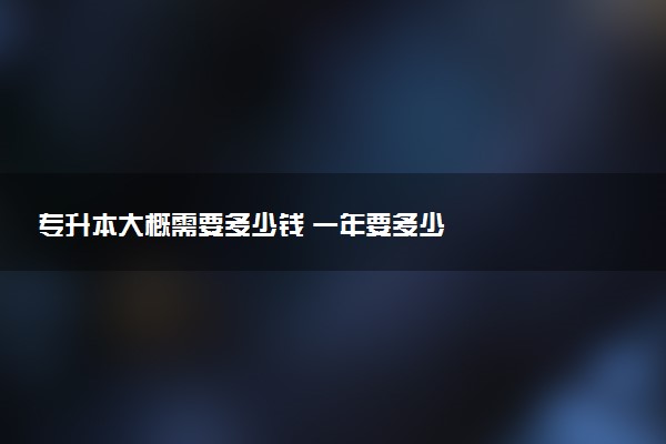 專升本大概需要多少錢 一年要多少