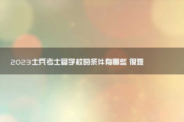 2023士兵考士官學(xué)校的條件有哪些 很難考嗎
