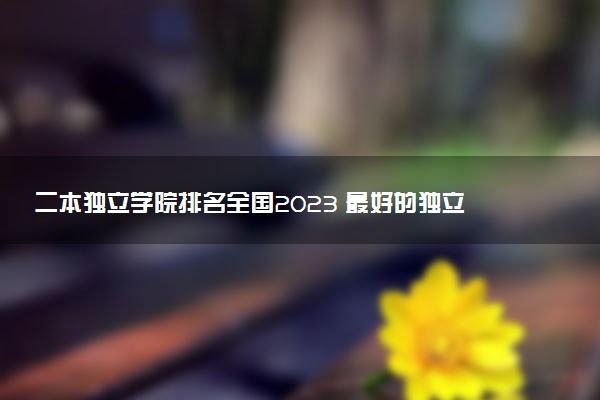 二本獨(dú)立學(xué)院排名全國(guó)2023 最好的獨(dú)立學(xué)院排名
