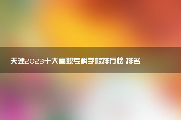 天津2023十大高職?？茖W(xué)校排行榜 排名前10強(qiáng)大專院校
