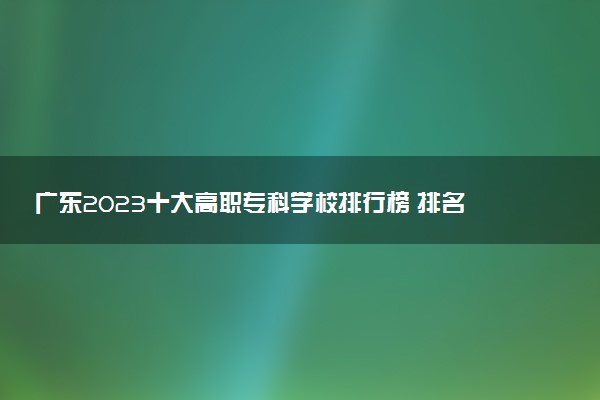 廣東2023十大高職專科學(xué)校排行榜 排名前10強(qiáng)大專院校