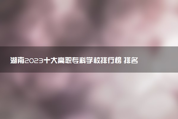 湖南2023十大高職專科學(xué)校排行榜 排名前10強(qiáng)大專院校