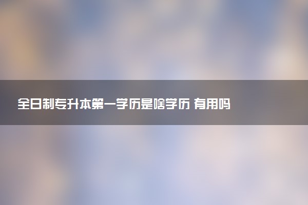 全日制專升本第一學(xué)歷是啥學(xué)歷 有用嗎