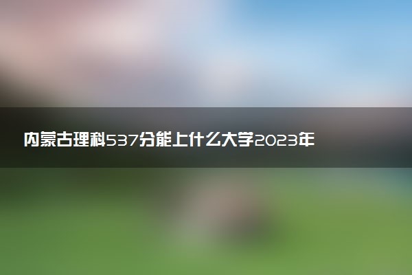 內(nèi)蒙古理科537分能上什么大學(xué)2023年？附高考五百三十七分可以報(bào)考的學(xué)校