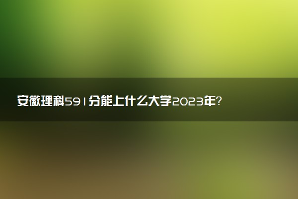 安徽理科591分能上什么大學(xué)2023年？附高考五百九十一分可以報(bào)考的學(xué)校