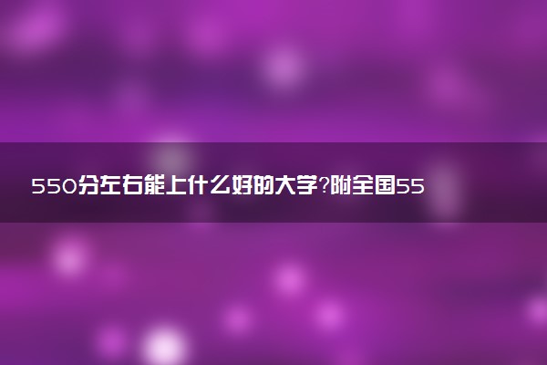 550分左右能上什么好的大學(xué)？附全國550分左右的大學(xué)排名及分?jǐn)?shù)（2023參考）