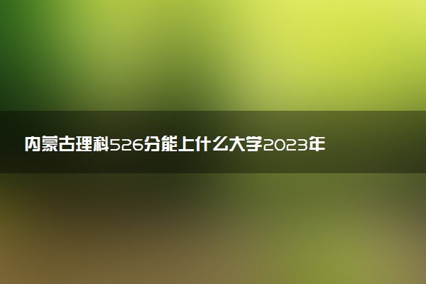 內(nèi)蒙古理科526分能上什么大學(xué)2023年？附高考五百二十六分可以報考的學(xué)校