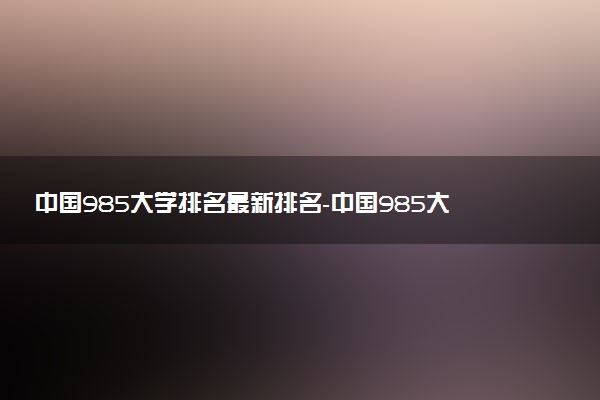 中國985大學(xué)排名最新排名-中國985大學(xué)排名表及錄取分?jǐn)?shù)（2023參考）