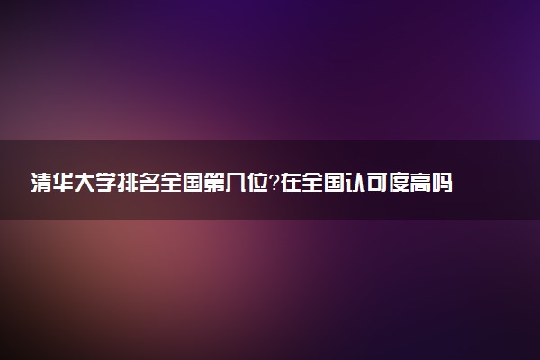 清华大学排名全国第几位?在全国认可度高吗?