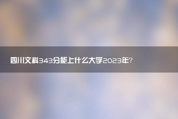四川文科343分能上什么大學(xué)2023年？附高考三百四十三分可以報考的學(xué)校