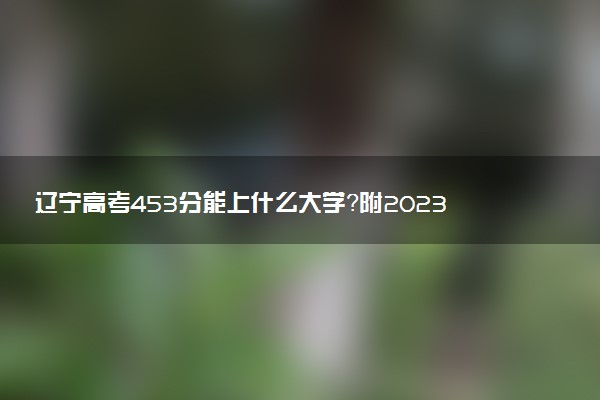 遼寧高考453分能上什么大學(xué)？附2023年可以報考的學(xué)校名單