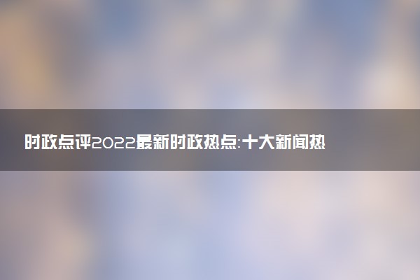 時(shí)政點(diǎn)評(píng)2022最新時(shí)政熱點(diǎn)：十大新聞熱點(diǎn)事件2022(最新素材)