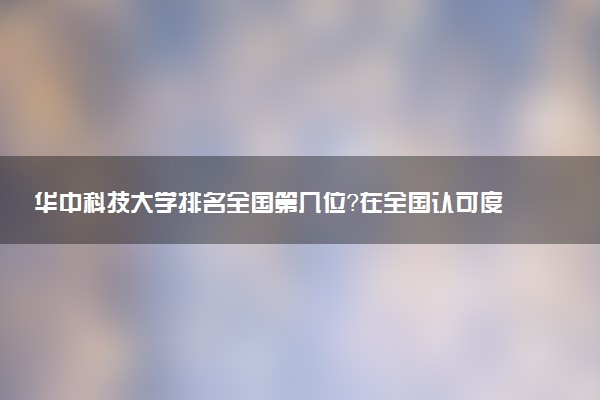 華中科技大學排名全國第幾位？在全國認可度高嗎？