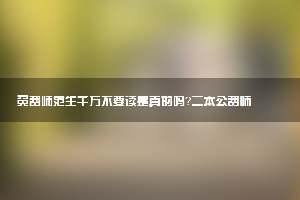 免費師范生千萬不要讀是真的嗎？二本公費師范生有哪些學校？