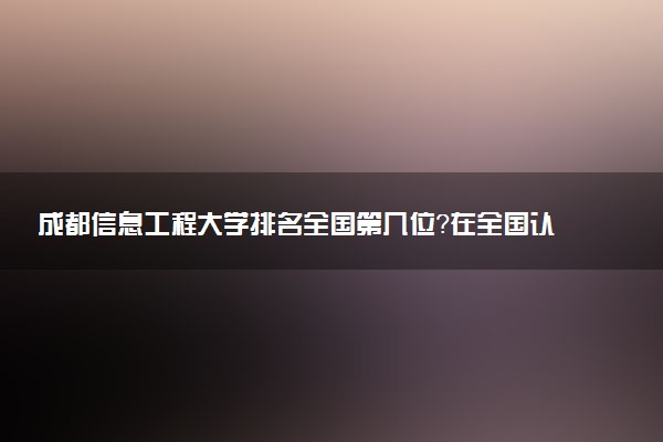成都信息工程大學排名全國第幾位？在全國認可度高嗎？