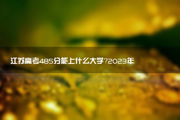 江蘇高考485分能上什么大學？2023年可以報考哪些學校？附排名