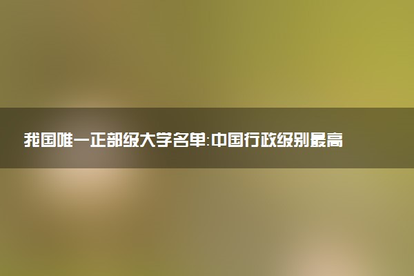 我國唯一正部級(jí)大學(xué)名單：中國行政級(jí)別最高的大學(xué)是哪所呢？2023參考
