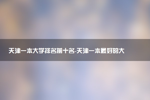 天津一本大學(xué)排名前十名-天津一本最好的大學(xué)排名