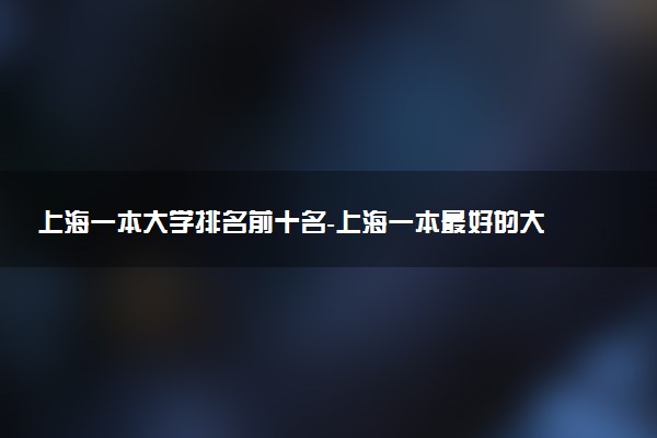 上海一本大學(xué)排名前十名-上海一本最好的大學(xué)排名