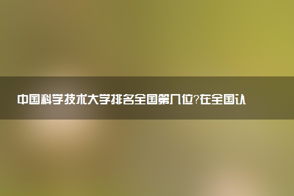 中國科學技術大學排名全國第幾位？在全國認可度高嗎？