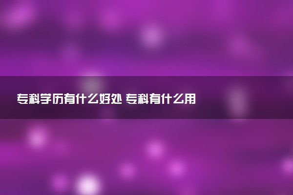 ?？茖W(xué)歷有什么好處 專科有什么用
