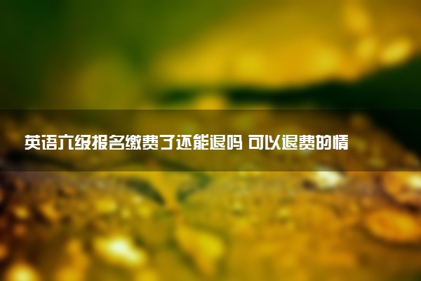 英語六級報名繳費了還能退嗎 可以退費的情況