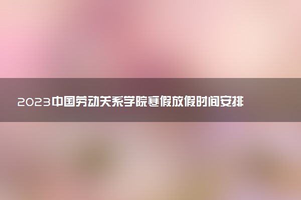 2023中國勞動關系學院寒假放假時間安排 什么時候開始放假