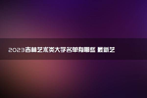 2023吉林藝術(shù)類大學(xué)名單有哪些 最新藝術(shù)類院校排名