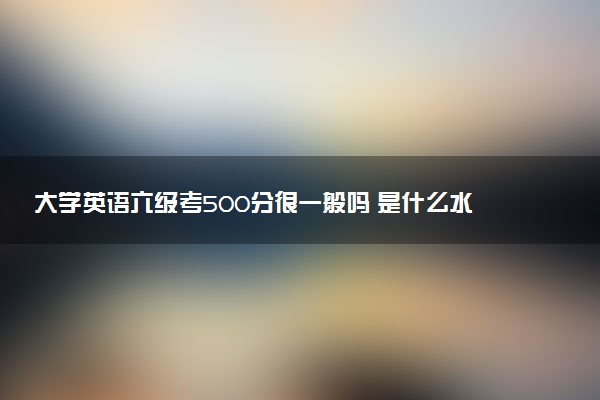 大學(xué)英語六級考500分很一般嗎 是什么水平