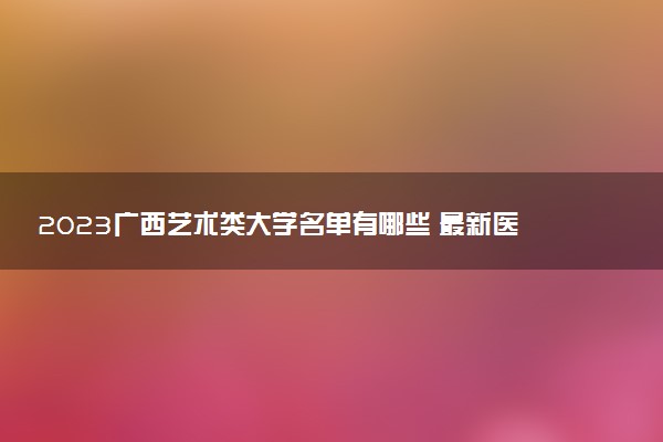 2023廣西藝術類大學名單有哪些 最新醫(yī)藥藝術類院校排名