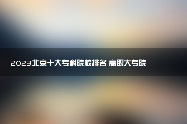 2023北京十大?？圃盒Ｅ琶?高職大專院校排行榜