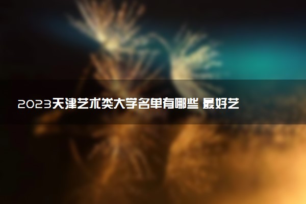 2023天津藝術(shù)類大學(xué)名單有哪些 最好藝術(shù)類院校排名