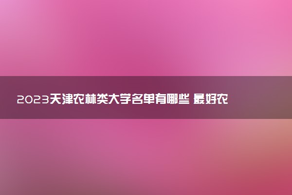 2023天津農(nóng)林類大學名單有哪些 最好農(nóng)林類院校排名