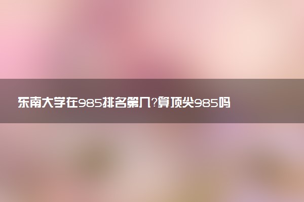 東南大學(xué)在985排名第幾？算頂尖985嗎？江浙滬怎么看東南大學(xué)？2023參考