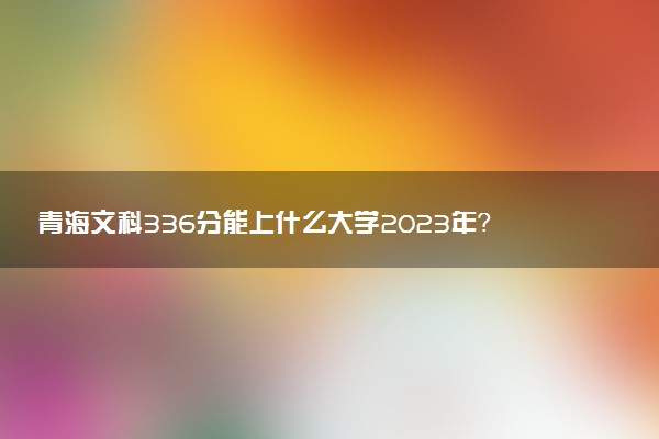 青海文科336分能上什么大學(xué)2023年？附高考三百三十六分可以報(bào)考的學(xué)校