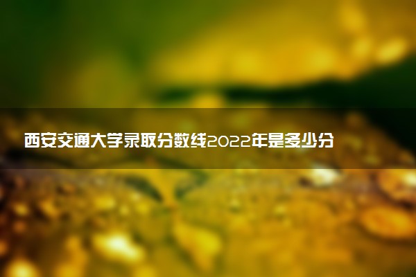 西安交通大學(xué)錄取分?jǐn)?shù)線2022年是多少分（含文理科，2023年參考）