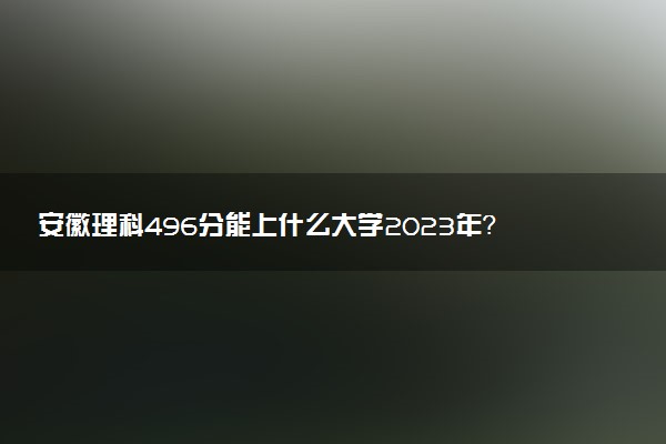 安徽理科496分能上什么大學(xué)2023年？附高考四百九十六分可以報(bào)考的學(xué)校