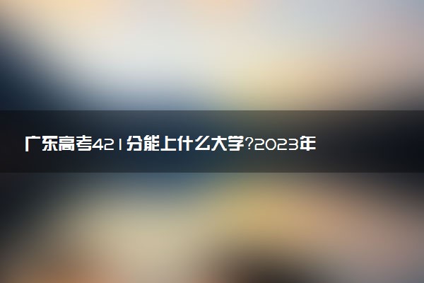 廣東高考421分能上什么大學(xué)？2023年可以報考哪些學(xué)校？附排名