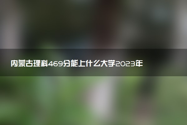 內(nèi)蒙古理科469分能上什么大學(xué)2023年？附高考四百六十九分可以報(bào)考的學(xué)校