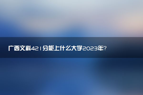 廣西文科421分能上什么大學(xué)2023年？附高考四百二十一分可以報考的學(xué)校