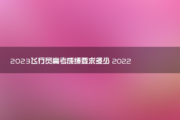 2023飛行員高考成績要求多少 2022錄取分?jǐn)?shù)參考