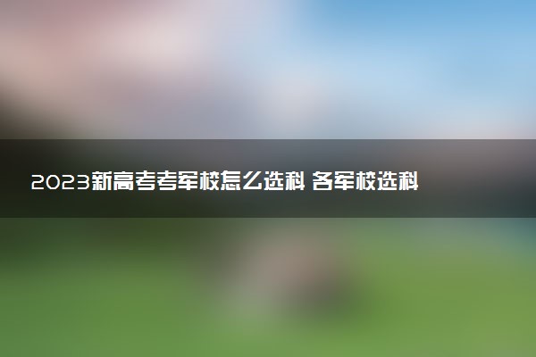 2023新高考考軍校怎么選科 各軍校選科要求