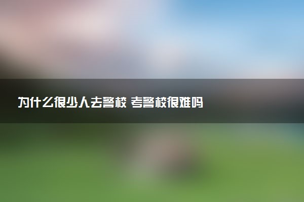 為什么很少人去警校 考警校很難嗎