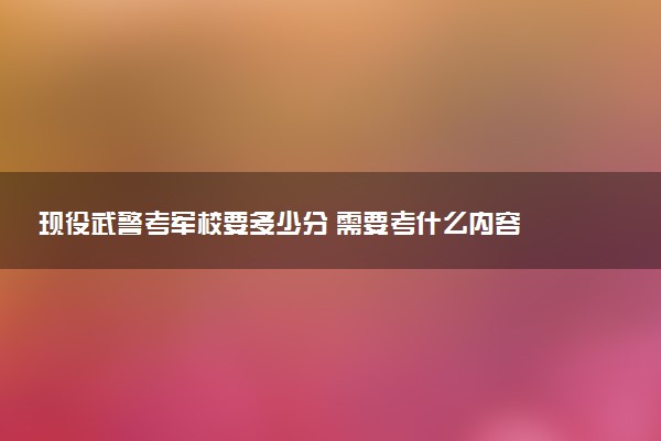 現(xiàn)役武警考軍校要多少分 需要考什么內(nèi)容